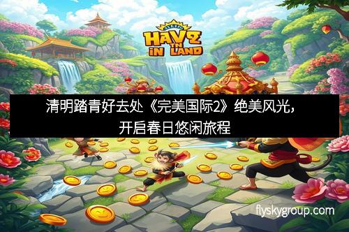 清明踏青好去处《完美国际2》绝美风光，开启春日悠闲旅程